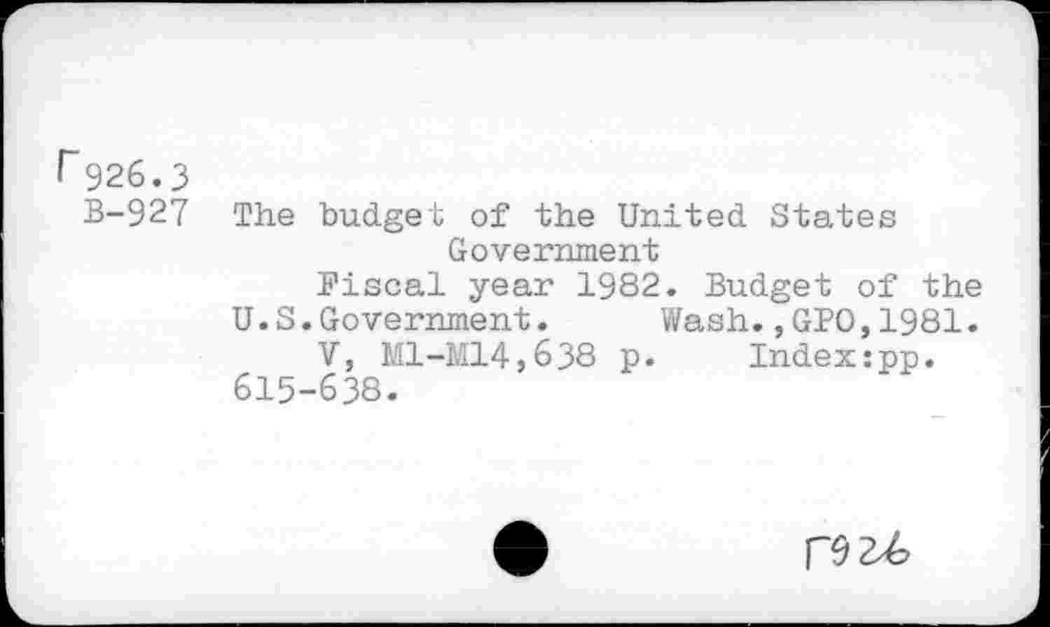 ﻿r 926.3
B-927 The budget of the United States Government
Fiscal year 1982. Budget of the
U.S.Government. Wash.,GPO,1981.
V, Ml-M14,638 p.	Index:pp.
615-638.
